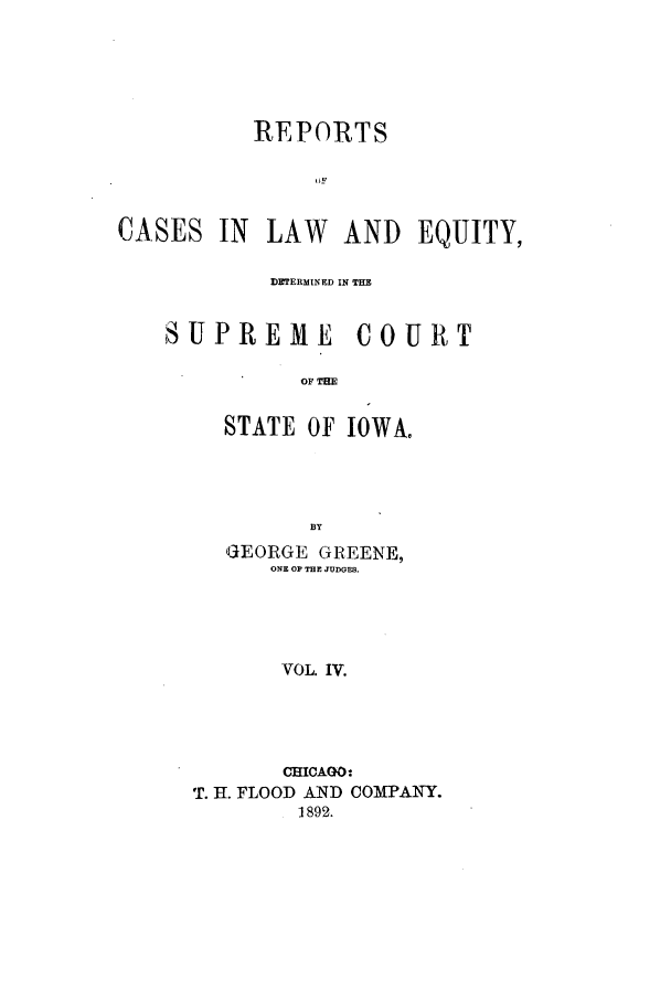 handle is hein.statereports/rclediowa0004 and id is 1 raw text is: REPORTS
OF
CASES IN LAW AND EQUITY,
DETERMINED IN THE
SUPREME COURT
OF THE
STATE OF IOWA.
BY

GEORGE GREENE,
ONE OP THE JUDGES.
VOL. IV.
CHICAGO:
T. H. FLOOD AND COMPANY.
1892.


