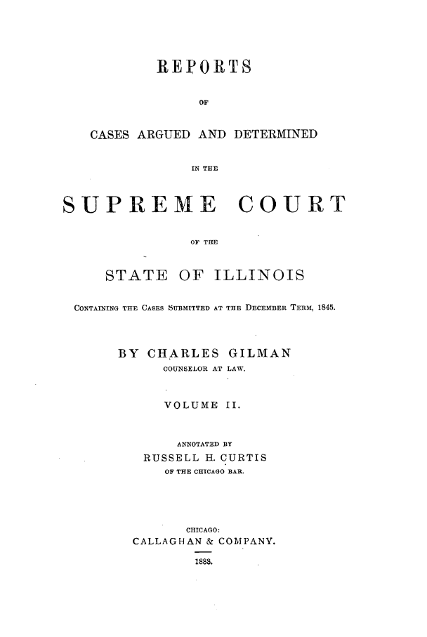 handle is hein.statereports/rclichill0002 and id is 1 raw text is: REPORTS
OF
CASES ARGUED AND DETERMINED
IN THE
SUPREME COURT
OF T13E
STATE OF ILLINOIS
CONTAINING THE CASES SUBMITTED AT THE DECEMBER TERM, 1845.
BY CHARLES GILMAN
COUNSELOR AT LAW.
VOLUME II.
ANNOTATED BY
RUSSELL H. CURTIS
OF THE CHICAGO BAR.
CHICAGO:
CALLAGHAN & COMPANY.
1888.


