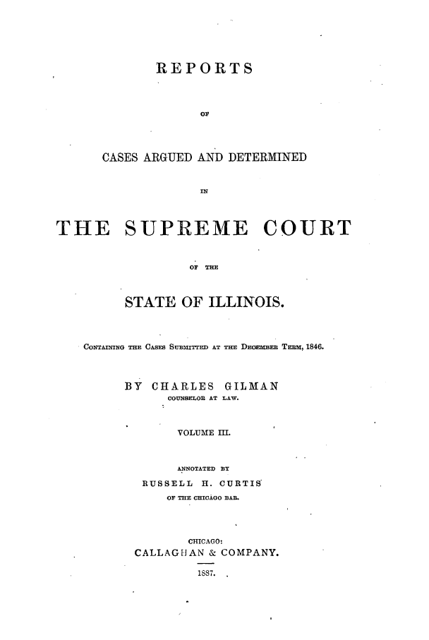 handle is hein.statereports/rclichill0003 and id is 1 raw text is: REPORTS
OF
CASES ARGUED AND DETERMINED
IN

THE SUPREME COURT
OF THE
STATE OF ILLINOIS.
CONTAINNG THE CASES SUBMIT ED AT Tim DEOEnIDED TEmm, 1846.
BY CHARLES GILMAN
COUNSELOR AT LAW.
VOLUME III.
ANNOTATED BY
RUSSELL H. CURTIS
OF THE CHICAGO BAB.
CHICAGO:
CALLAGHAN & COMPANY.
1S87.



