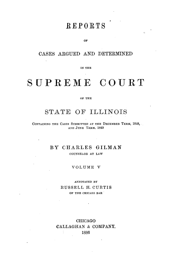 handle is hein.statereports/rclichill0005 and id is 1 raw text is: REPORTS
OF
CASES ARGUED AND DETERMINED
IN THE
SUPREME COURT
OF THE

STATE

OF ILLINOIS

CONTAINING THE CASES SUBMITTED AT THE DECEMBER TERM, 1848,
AND JUNE TE11M. 1849
BY CHARLES GILMAN
COUNSELOR AT LAW
VOLUME V
ANNOTATED BY
RUSSELL H. CURTIS
OF THE CHICAGO BAR
CHICAGO
CALLAGHAN & COMPANY.
1886


