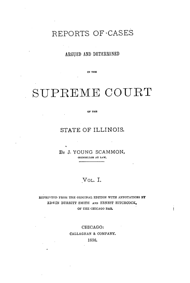 handle is hein.statereports/rclichill0006 and id is 1 raw text is: REPORTS OF-CASES
ARGUED AND DETERMINED
IN TH
SUPREME COURT
OF TIM
STATE OF ILLINOIS.
By J. YOUNG SCAMMON,
COUNSELLOR AT LAW.
VOL. I.
REPRINTFD FROM THE ORIGINAL EDITION WITH ANNOTATIONS BY
£DIVrN BURRITT SMITH AND ERNEST HITCHCOCK,
OF THE CHICAGO BAI.

CHICAGO:
CALLAGHAN & COMPANY.
18s6.


