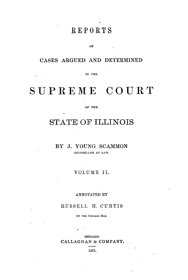 handle is hein.statereports/rclichill0007 and id is 1 raw text is: REPORTS
OF
CASES ARGUED AND DETERMINED
IN THE
SUPREME COURT
OF THE
STATE OF ILLINOIS

BY J. YOUNG SCAMMON
COUNSELLOR AT LAW.
VOLUME II.
ANNOTATED BY
RUSSE1LL 11. CURTIS
OF THE CHICAGO BAn.
CHICAGO:
CALLAGHAN & COMPANY.
1887.


