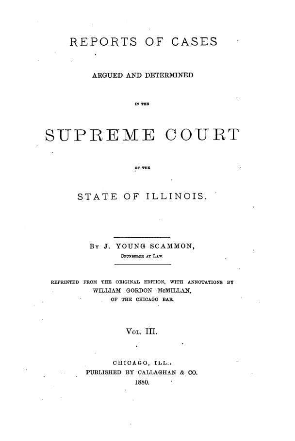 handle is hein.statereports/rclichill0008 and id is 1 raw text is: REPORTS

OF CASES

ARGUED AND DETERMINED
IN THE
SUPREME COURT
OF THE

STATE OF ILLINOIS.
By J. YOUNG SCAMMON,
COUNSELOR AT LAW.

REPRINTED FROM THE ORIGINAL EDITION, WITH ANNOTATIONS BY
WILLIAM GORDON McMILLAN,
OF THE CHICAGO BAR.
VOL. III.
CHICAGO, ILL.:
PUBLISHED BY CALLAGHAN & CO.
1880.


