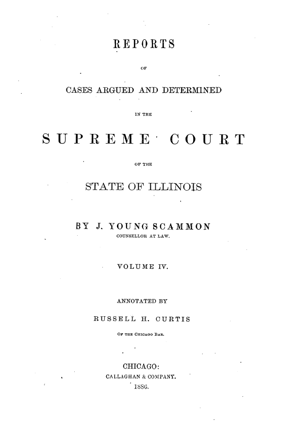 handle is hein.statereports/rclichill0009 and id is 1 raw text is: REPORTS
OF

CASES ARGUED AND

DETERMINED

IN THE

SUPREME COURT
OF THE
STATE OF ILLINOIS

BY J. YOUNG SCAMMON
COUNSELLOR AT LAW.
VOLUME IV.
ANNOTATED BY
RUSSELL H. CURTIS
OF THE CHICAGO BAR.
CHICAGO:
CALLAGHAN & COMPANY.
188G.


