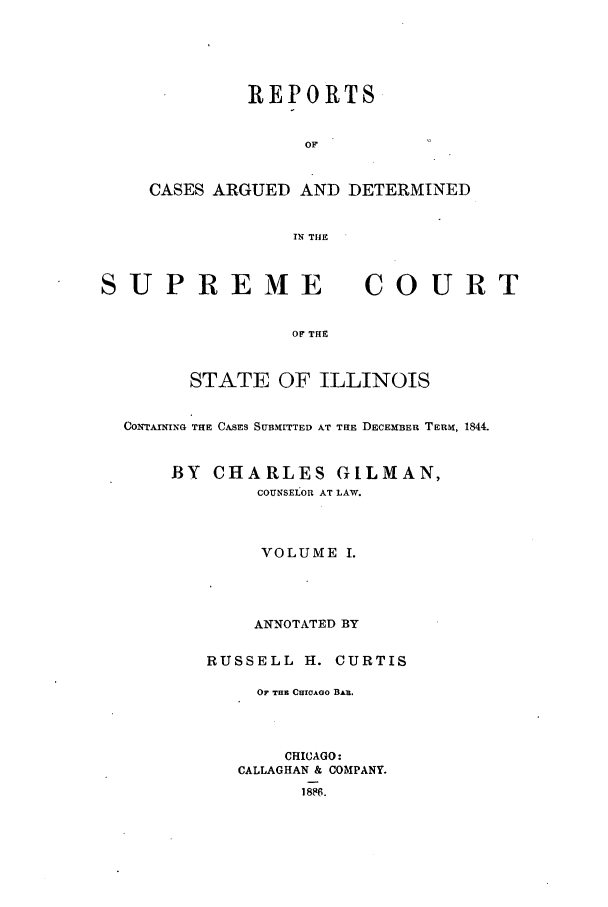 handle is hein.statereports/rclichill0010 and id is 1 raw text is: REPORTS
OF
CASES ARGUED AND DETERMINED
IN THE

SUPREME

COURT

OF THE

STATE OF ILLINOIS
CONTAINING THE CASES SUBMITTED AT THE DECEMBER TERM, 1844.
BY CHARLES GILMAN,
COUNSEtOR AT LAW.
VOLUME I.
ANNOTATED BY
RUSSELL H. CURTIS
OF THE CHICAGO BAR.
CHICAGO:
CALLAGHAN & COMPANY.
1886.


