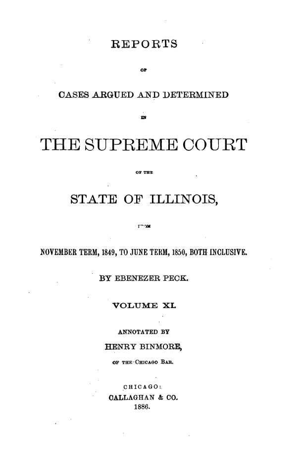 handle is hein.statereports/rclichill0011 and id is 1 raw text is: REPORTS
OF
CASES ARGUED A TD DETERMINED
THE SUPREME COURT
STATE OF ILLINOIS,
NOVEMBER TERM, 1849, TO JUNE TERM, 1850, BOTH INCLUSIVE.
BY EBENEZER PECK.
VOLUME XL
ANNOTATED BY
HENRY BINMORF_,
OF THE' CMCAGO Bu.
CHICAGO:.
CALLAGHAN & CO.
1886.


