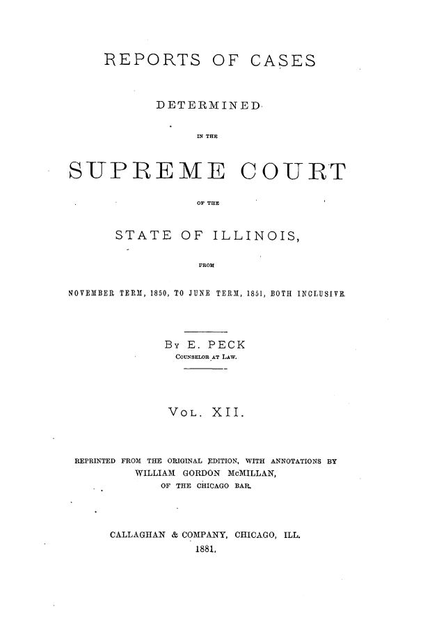 handle is hein.statereports/rclichill0012 and id is 1 raw text is: REPORTS

OF CASES

DETERMINED
IN THE
SUPREME COURT
OF TIIE
STATE OF ILLINOIS,
FROM
NOVEMBER  TERM, 1850, TO JUNE  TERM, 1851, BOTH  INCLUSIVE.

By E. PECK
COUNSELOR AT LAW.
VOL. XII.
REPRINTED FROM THE ORIGINAL 9DITION, WITH ANNOTATIONS BY
WILLIAM1 GORDON McMILLAN,
OF THE CHICAGO BAR,
CALLAGHAN & COMPANY, CHICAGO, ILL.
1881,



