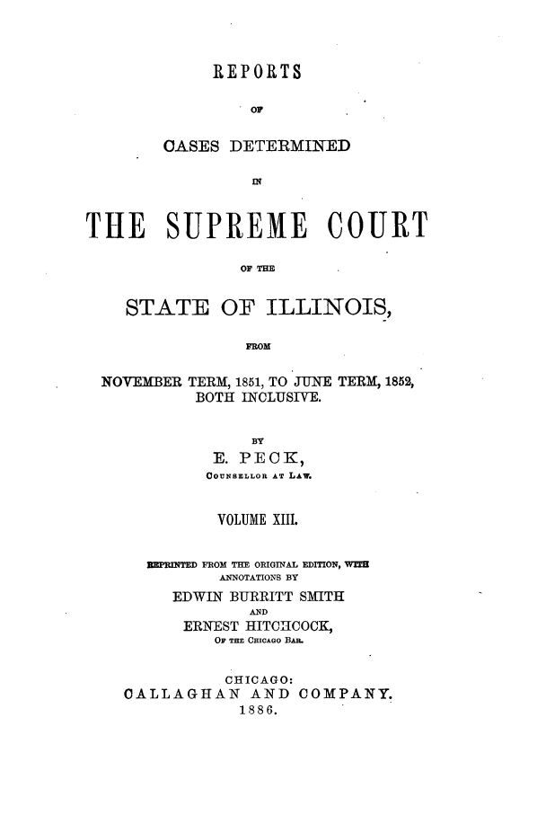 handle is hein.statereports/rclichill0013 and id is 1 raw text is: REPORTS
OF
CASES DETERMINED

THE SUPREME COURT
OF THE
STATE OF ILLINOIS,
FROM
NOVEMBER TERM, 1851, TO JUNE TERM, 1852,
BOTH INCLUSIVE.
BY
E. PECKI,
COUNSELLOR AT LAw.

VOLUME XIII.
MEUMM FROM THE ORIGINAL EDmON, WIT
ANNOTATIONS BY
EDWIN BURRITT SMITH
AND
ERNEST HITCHCOCK,
OF THE CHICAGo BAE.
CHICAGO:
CALLAGHAN AND COMPANY.
1886.



