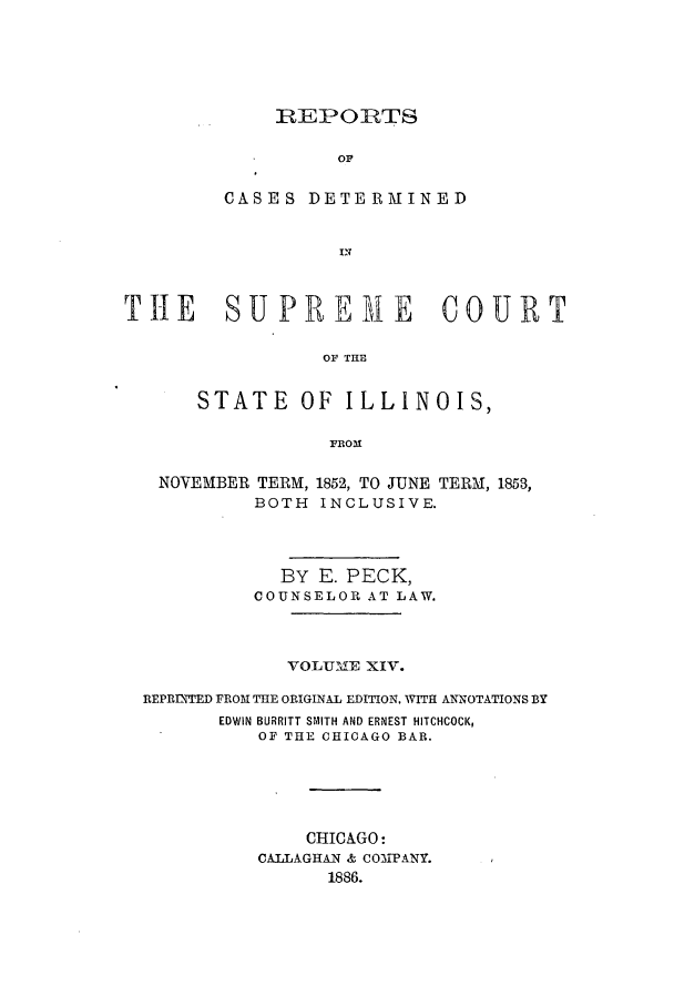 handle is hein.statereports/rclichill0014 and id is 1 raw text is: REPORTS
OF
CASES DETERMINED

TnE SUPREMIE COURT
OF THE
STATE OF ILLINOIS,
FROM

NOVEMBER TERM, 1852, TO JUNE
BOTH INCLUSIVE.

TERM, 1853,

BY E. PECK,
COUNSELOR AT LAW.
VOLUME XIV.
REPRnTED FROM THE ORIGINAL EDITION, WITH ANNOTATIONS BY
EDWIN BURRITT SMITH AND ERNEST HITCHCOCK,
OF THE CHICAGO BAR.
CHICAGO:
CAILAGHAN & COMPANY.
1886.


