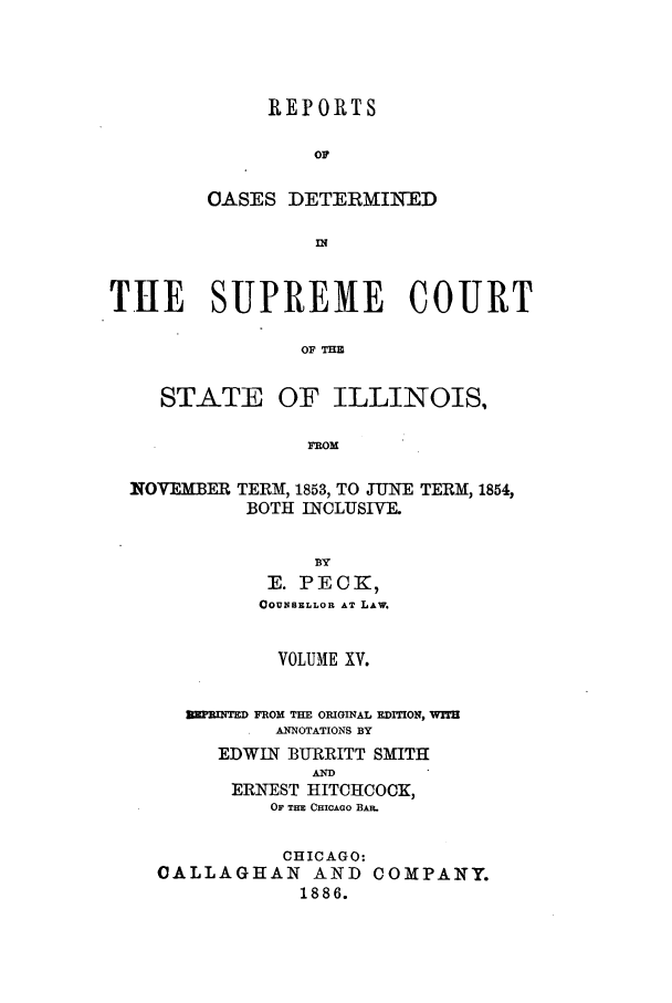 handle is hein.statereports/rclichill0015 and id is 1 raw text is: REPORTS
OF
OASES DETERMINED
IN

THE SUPREME COURT
OF THE
STATE OF ILLINOIS,
FROM
INOVEMBER TERM, 1853, TO JUNE TERM, 1854,
BOTH INCLUSIVE.
BY
E. PECK,
COUNSELLOR AT LAW.
VOLUME XV.
mINTED FROM THE ORIGINAL EDITION,
ANNOTATIONS BY
EDWIN BURRITT SMITH
AND
ERNEST HITCHCOCK,
OF THE CHICAGO BAR.
CHICAGO:
CALLAGHAN AND COMPANY.
1886.


