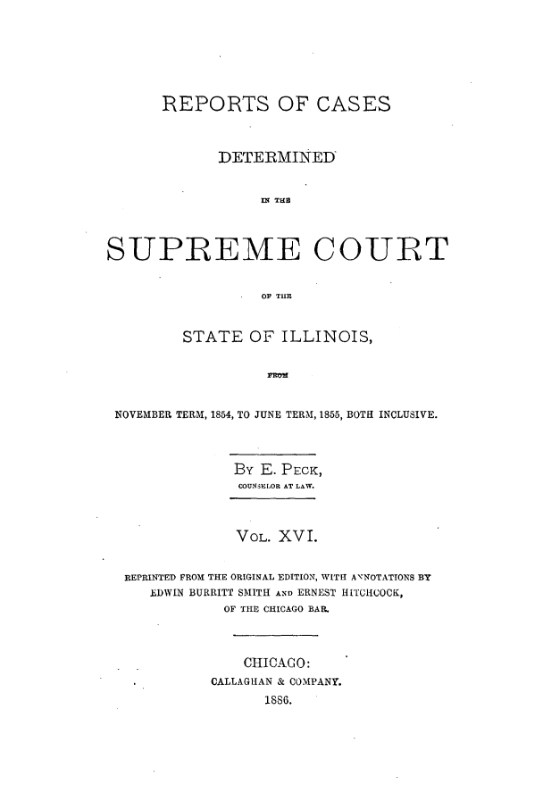 handle is hein.statereports/rclichill0016 and id is 1 raw text is: REPORTS OF CASES
DETERMINED
IN TH i
SUPREME COUIRT
OF THE
STATE OF ILLINOIS,
NOVEMBER TERM, 1854, TO JUNE TERM, 1855, BOTH INCLUSIVE.
By E. PECK,
COUNSELOR AT LAW.
VOL. XVI.
REPRINTED FROM THE ORIGINAL EDITION, WITH ANNOTATIONS BY
EDWIN BURRITT SMITH AND ERNEST HITCHCOCK,
OF THE CHICAGO BAR.
CHICAGO:
CALLAGHAN & COMPANY.
1886.


