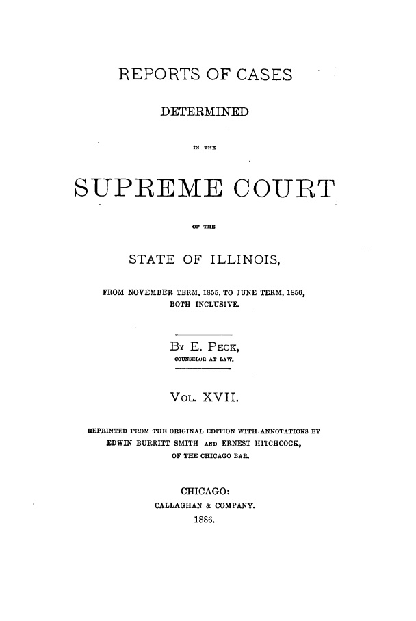 handle is hein.statereports/rclichill0017 and id is 1 raw text is: REPORTS OF CASES
DETERMINED
IN THE
SUPREME COURT
OF THE
STATE OF ILLINOIS,
FROM NOVEMBER TERM, 1865, TO JUNE TERM, 1856,
BOTH INCLUSIVE.
By E. PECK,
COUNSELWR AT LAW.
VOL. XVII.
REPRINTED FROM THE ORIGINAL EDITION WITH ANNOTATIONS BY
EDWIN BURRITT SMITH AND ERNEST HITCHCOCK,
OF THE CHICAGO BAR.
CHICAGO:
CALLAGHAN & COMPANY.
1SS6.


