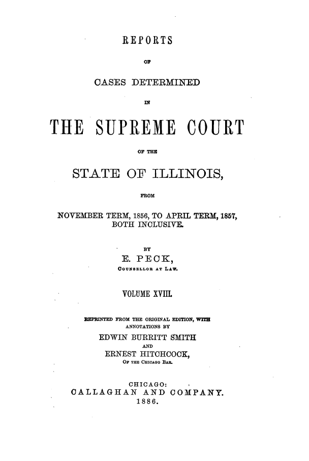 handle is hein.statereports/rclichill0018 and id is 1 raw text is: REPORTS
OF
CASES DETERMINED
IN'
THE SUPREME COURT
OF ME
STATE OF ILLINOIS,
FROM
NOVEMBER TERM, 1856, TO APRIL TERM, 1857,
BOTH INCLUSIVE.
BY
E. PECK,
COUBSELLOR AT LAW.
VOLUME XVIIL
RNPRUqT  FROM THE OIGINAL EDITION, WiT
ANNOTATIONS BY
EDWIN BURRITT SMITH
AND
ERNEST HITCHCOCK,
OF THD CHICAGO BAR.
CHICAGO:
CALLAGHAN AND COMPANY.
1886.


