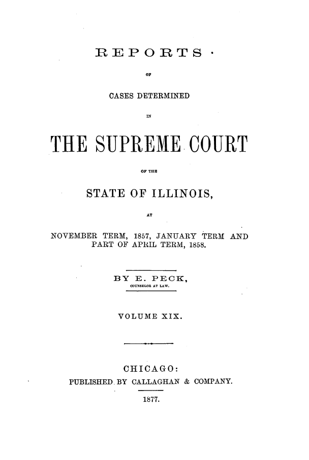 handle is hein.statereports/rclichill0019 and id is 1 raw text is: REPORTS 
CASES DETERMINED
IN

THE SUPREME COURT
OF T E
STATE OF ILLINOIS,
AT
NOVEMBER TERM, 1857, JANUARY TERM AND
PART OF APRIL TERM, 1858.
BY E. PECK,
COUNSELOR AT LAW.
VOLUME XIX.
CHICAGO:
PUBLISHED. BY CALLAGHAN & COMPANY.
1877.


