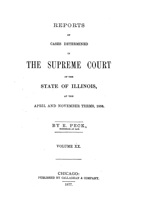 handle is hein.statereports/rclichill0020 and id is 1 raw text is: REPORTS
OF
CASES DETERMINED

THE SUPREME COURT
OF THE
STATE OF ILLINOIS,
AT THE
APRIL AND NOYEMBER TERMS, 1858.
BY E. PECK,
COUNSELOR AT LAW.
VOLUME XX.

CHICAGO:
PUBLISHED BY CALLAGHAN & COMPANY.
1877.


