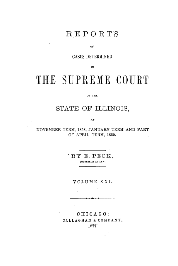 handle is hein.statereports/rclichill0021 and id is 1 raw text is: REPO0TS
OF
CASES DETERMINED
IN

THE SUPREME COURT
OF THE
STATE OF ILLINOIS,
AT
NOVEMBER TERM, 1858, JANUARY TERM AND PART
OF APRIL TERM, 1859.
-BY E. PECK,
COUNSELOB AT LAW.
VOLUME XXI.

CHICAGO:
CALLAGHAN & COMPANY,
1877:


