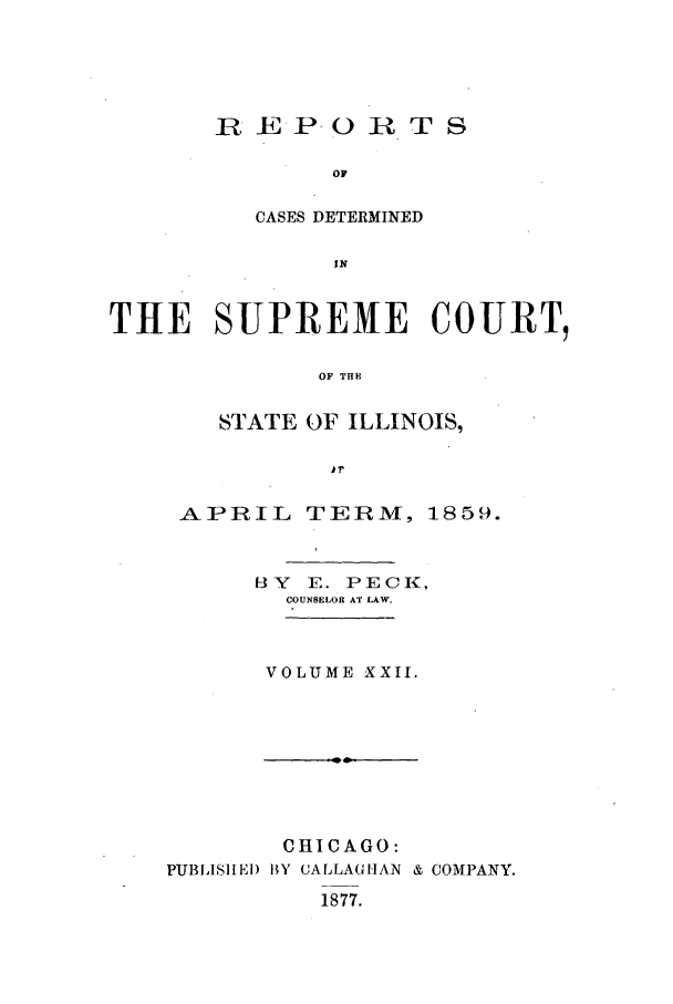 handle is hein.statereports/rclichill0022 and id is 1 raw text is: R E PO0 R T S
OF
CASES DETERMINED
IN

THE SUPREME COURT,
OF THE
STATE OF ILLINOIS,
11'

APRIL TERM, 1859.
f-3Y E. PECK,
COUNSELOR AT LAW.
VOLUME XXII.

CHICAGO:
PUBLSIIEl) IY CALLAGHAN & COMPANY.

1877.


