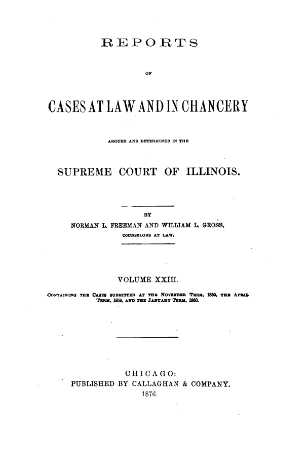 handle is hein.statereports/rclichill0023 and id is 1 raw text is: REPORTS
OF
CASES AT LAW AND IN CHANCERY

ARGUED AND DETERMINED IN THE

SUPREME
NORMAN L F

COURT OF ILLINOIS.

REEMAN AND WILLIAM L. GROSS.
COUNSELORS AT LAW.

VOLUME XXIII.
DONTAININO THn CAsm SUBMITTED AT THE NOVEmBER TRjM, 18M THu APmwz.
TERM, 1859 AND THE JANUARY TE.M, 180.
CHI CA GO:
PUBLISHED BY CALLAGHAN & COMPANY.
1876.


