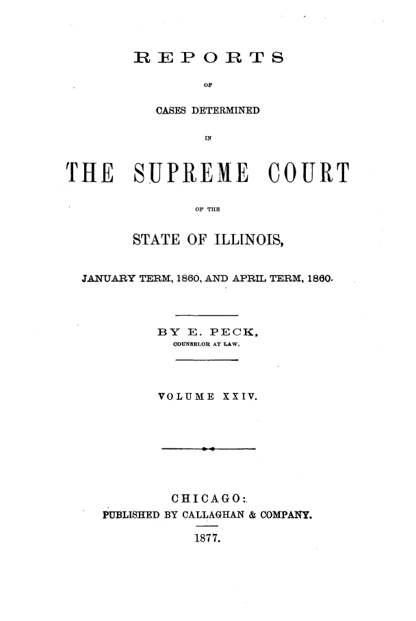 handle is hein.statereports/rclichill0024 and id is 1 raw text is: REPORTS
OF
CASES DETERMINED
IN

THE SUPREME COURT
OF THE
STATE OF ILLINOIS,
JANUARY TERM, 1860, AND APRIL TERM, 1860.
BY E. PECK,
COUNSELOR AT LAW.
VOLUME XXIV.

CHICAGO:.
PUBLISHED BY CALLAGHAN & COMPANY.
1877.


