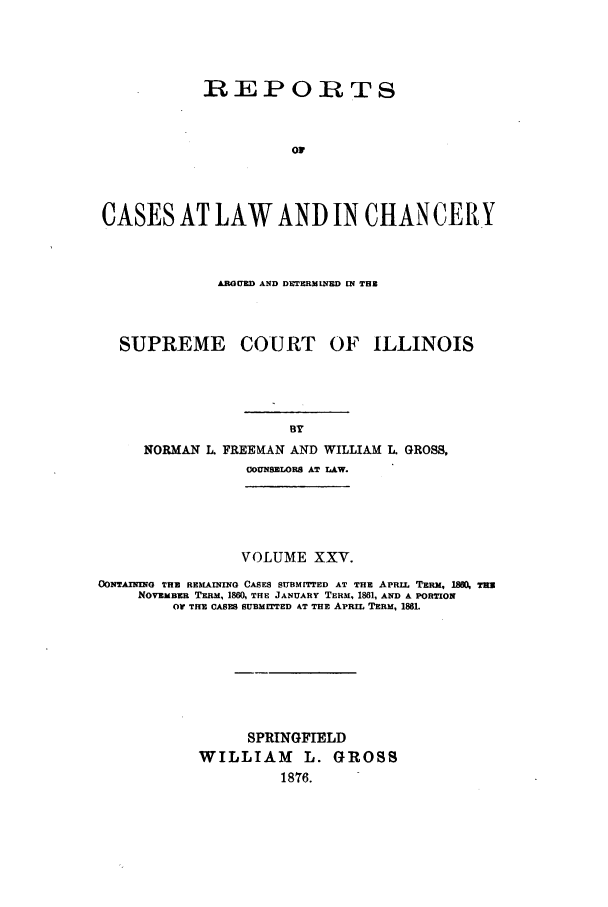 handle is hein.statereports/rclichill0025 and id is 1 raw text is: REPORTS
oW
CASES AT LAW AND IN CHAN CE RY

ARGUED AND DETERMINED [N THE
SUPREME     COURT OF ILLINOIS

NORMAN L

FREEMAN AND WILLIAM L. GROSS.
COUNSELORS AT LAW.

VOLUME XXV.
CONTAIING THE REMAINING CASES SUBMITrrED AT THE APRIL TERM, I0 TH
NOVEMBER TERM, 18IW, THE JANUARY TERM, 1861, AND A PORTION
OW THE CANEs SUBMrITED AT THE APRIL TERM, 1881.
SPRINGFIELD
WILLIAM L. GROSS
1876.


