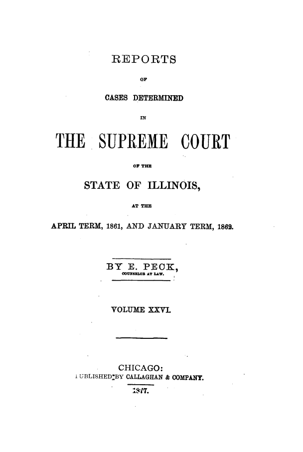 handle is hein.statereports/rclichill0026 and id is 1 raw text is: REPORTS
OF
CASES DETERMINED

THE SUPREME COURT
OF TH
STATE OF ILLINOIS,
AT THE
APRIL TERM, 1861, AND JANfUARY TERM, 1862.
BY E. PECK,
G 8ZWZLOR AT LAW.
VOLUME XXVI
CHICAGO:
i UBLISHED:BY CALLAGHAN & COMPANY.
17.


