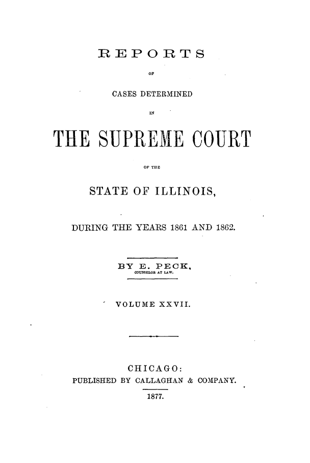handle is hein.statereports/rclichill0027 and id is 1 raw text is: R EPORTS
oF
CASES DETERMINED

THE SUPREME COURT
OF THE
STATE OF ILLINOIS,

DURING THE YEARS 1861 AND 1862.
BY   E. PECK.
COU.NSEW, AT LAW.
VOLUME XXVII.

CHICAGO:
PUBLISHED BY CALLAGIHAN &
1877.

COMPANY.


