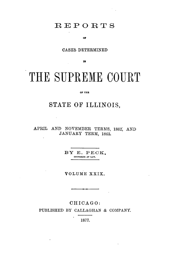handle is hein.statereports/rclichill0029 and id is 1 raw text is: IREPOIRTS
OF
CASES DETERMINED
wN

THE SUPREME COURT
OF THB
STATE OF ILLINOIS,

APRIL AND NOVEMBER TERMS, 1862; AND
JANUARY TERM, 18634
BY E. PECK,
COUNSEWOR AT LAW.
VOLUME XXIX.

CHICAGO:

PUBLISHED BY CALLAGHAN &
1877.

COMPANY.


