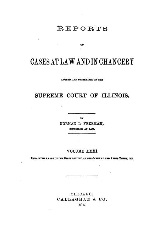 handle is hein.statereports/rclichill0031 and id is 1 raw text is: REPORTS
OF
CASES AT LAW AND IN CHANCERY
SUPREME COURT OF ILLINOIS.
BY
NORMAN L. FREEMAN,
OOUMS]1OR AT LAW.

VOLUME XXXI.
IMTAXN11G A PAB? OF THE OAiS D=CDND AT TEM JANUARY AND APi ?waxI m.
CHICAGO:
CALLAGHAN & CO.
1876.


