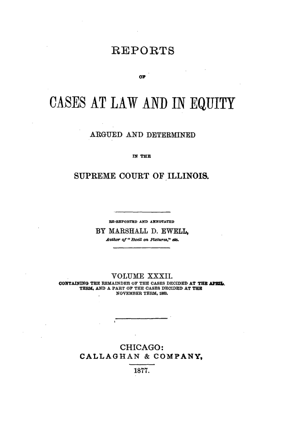 handle is hein.statereports/rclichill0032 and id is 1 raw text is: REPORTS
op
CASES AT LAW AND IN EQUITY

ARGUED AND DETERMINED
IN THE
SUPREME COURT OF ILLINOIS.

BE-BEPORTED AND ANNOTATMD
BY MARSHALL D. EWELL,
Author of 1weU on Rturea, aec.
VOLUME XXXII.
CONTAINING THE REMAINDER OF THE CASES DECIDED AT THE ApEk
TERM, AND A PART OF THE CASES DECIDED AT THE
NOVEMBER TERM, 1863.
CHICAGO:
CALLAGHAN & COMPANY,
1877.


