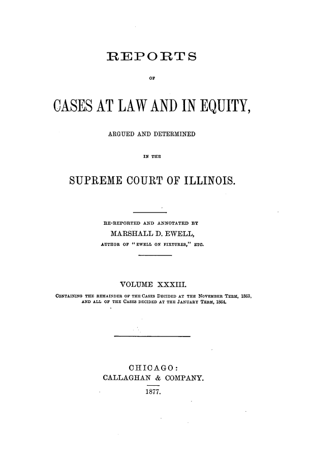 handle is hein.statereports/rclichill0033 and id is 1 raw text is: REPORTS
OF
CASES AT LAW AND IN EQUITY,
ARGUED AND DETERMINED
IN THE
SUPREME COURT OF ILLINOIS.

EE-REPORTED AND ANNOTATED BY
MARSHALL D. EWELL,
AUTHOR OF EWELL ON FIXTURES, ETC.
VOLUME XXXIII.
CONTAINING THE REMAINDER OF THE CASES DECIDED AT THE NOVEMBER TERM, 1863,
AND ALL OF THE CASES DECIDED AT THE JANUARY TERM, 180.
CHICAGO:
CALLAGHAN & COMPANY.
1877.


