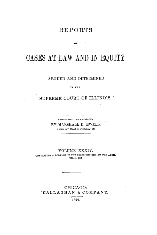 handle is hein.statereports/rclichill0034 and id is 1 raw text is: REPORTS
OF  
CASES AT LAW AND IN EQUITY

ARGUED AND DETERMINED
IN THE
SUPREME COURT OF ILLINOIS.

flE-F.EPORTED AND AENOTATED
BY MARSHALL D. EWELL,
Author of 1E1 ell on  itcue8, etc.
VOLUME XXXIV.
CONTAINING A PORTION OF THE CASES DECIDED AT THE APRIL
TERM, 1804.
CHICAGO:
'CALLAGHAN & COMPANY,
1877.


