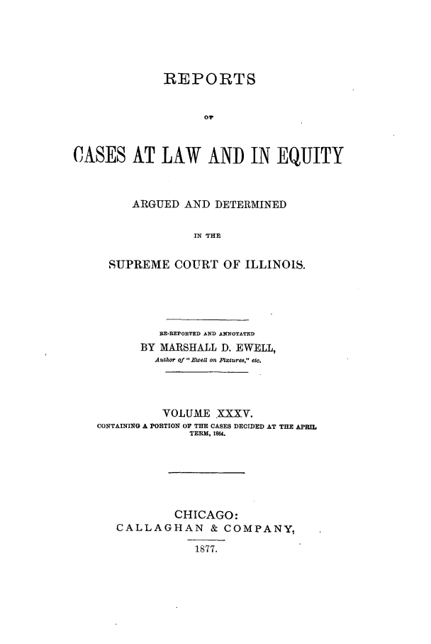 handle is hein.statereports/rclichill0035 and id is 1 raw text is: REPORTS
oW
CASES AT LAW AND IN EQUITY

ARGUED AND DETERMINED
IN THE
SUPREME COURT OF ILLINOIS.

RE-REPORTED AND ANNOTATED
BY MARSHALL D. EWELL,
Author Of  Ewell On Iflure8, 1e1.
VOLUME XXXV.
CONTAINING A PORTION OF THE CASES DECIDED AT THE APRIL
TERM, 1864.
CHICAGO:
CALLAGHAN & COMPANY,
1877.


