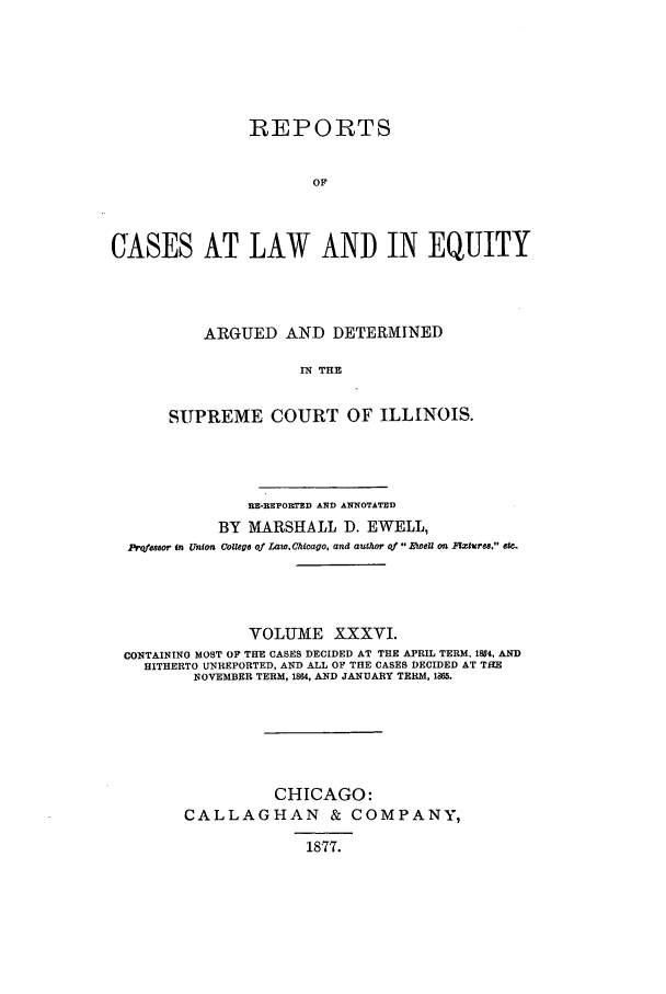 handle is hein.statereports/rclichill0036 and id is 1 raw text is: REPORTS
OF
CASES AT LAW AND IN EQUITY

ARGUED AND DETERMINED
IN THE
SUPREME COURT OF ILLINOIS.

BE-BSPORT.ED AND ANNOTATED
BY MARSHALL D. EWELL,
profssor in Union College of LawChicago, and author of 11eZ on Fxture. etc.
VOLUME XXXVI.
CONTAINING MOST OF THE CASES DECIDED AT THE APRIL TERM. 1884, AND
HITHERTO UNREPORTED, AND ALL OF THE CASES DECIDED AT THE
NOVEMBER TERM, 1864, AND JANUARY TERM, 1885.
CHICAGO:
CALLAGHAN & COMPANY,
1877.


