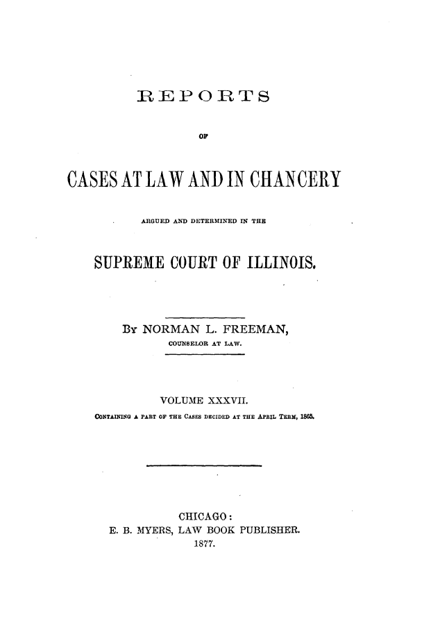 handle is hein.statereports/rclichill0037 and id is 1 raw text is: RLE P 0 R T S
OF
CASES AT LAW AND IN CHANCERY
ARGUED AND DETERMINED IN THE
SUPREME COURT OF ILLINOIS,
By NORMAN L. FREEMAN,
COUNSELOR AT LAW.
VOLUME XXXVII.
ONTAInIqIG A PART OF THE CASES DECIDED AT THE APRIL TERM, 1865.
CHICAGO:
E. B. MYERS, LAW BOOK PUBLISHER.
1877.


