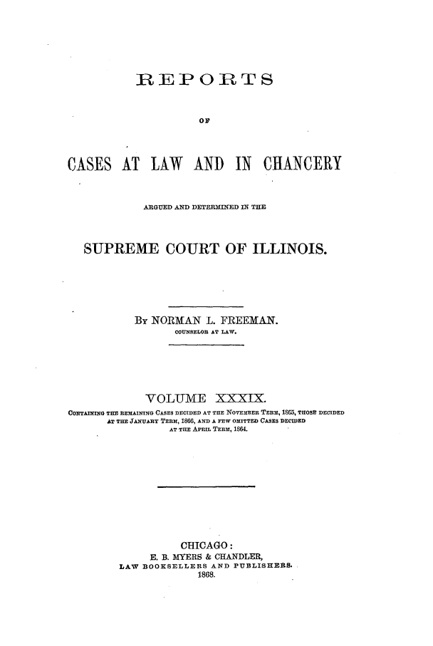 handle is hein.statereports/rclichill0039 and id is 1 raw text is: BEPORTS
CASES AT LAW AND IN CHANCERY
A-RGUED AND DETERMINED IN THE
SUPREME COURT OF ILLINOIS.
By NORMAN L. FREEMAN.
COUNSELOR AT LAW.
VOLUME XXXIX.
CONTAINING TIM REMAINING CASES DECIDED AT THE NOvEMmER TERM, 180, THOSE DECIDED
AT THE J!'UAsuRy TERM, 1866, AND A FEW OMITTED CASES DECIDED
AT TIlE APRIL TERM, 1864.
CHICAGO:
E. B. MYERS & CHANDLER,
LAW BOOKSELLERS AND PUBLISHERS.
1868.


