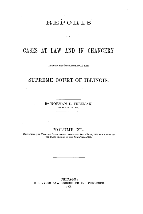 handle is hein.statereports/rclichill0040 and id is 1 raw text is: REPORTS
OF
CASES AT LAW AND IN CHANCERY

ARGUED AND DETERMINED IN THE
SUPREME COURT OF ILLINOIS.
By NORMAN L. FREEMAN,
COUNSELOR AT LAW.
VOLUME XL.
CONTAINING THE PRACTICE CASES DECIDED SINCE THE APRIL TERM, 1863, AW A PART OF
THE CASES DECIDED AT THE APRIL TERM, 186.
CHICAGO:
E. B. MYERS, LAW BOOKSELLER AND PUBLISHER.
1868.



