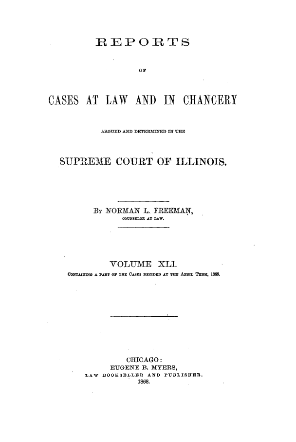 handle is hein.statereports/rclichill0041 and id is 1 raw text is: REPORTS
CASES AT LAW       AND   IN   CHANCERY
ARGUED AND DETERMINED IN THE
SUPREME COURT OF ILLINOIS.
By NOIRMAN L. FREEMAN,
COUNSELOR AT LAW.
VOLUME XLI.
CONTAINING A PART OP THE CASES DECIDED AT THn  AiTIL TEzu, 1866.
CHICAGO:
EUGENE B. MYERS,
LAW BOOKSELLER AND PUBLISHER.
1868.


