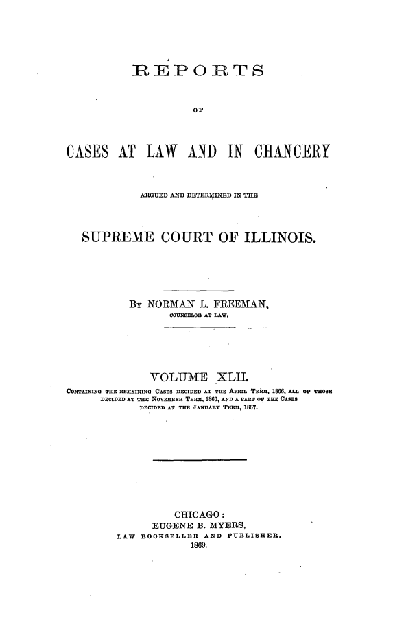 handle is hein.statereports/rclichill0042 and id is 1 raw text is: REPORTS
OF
CASES AT LAW AND IN CHANCERY
ARGUED AND DETERMINED IN THE
SUPREME COURT OF ILLINOIS.
By NORMAN L. FREEMAN,
COUNSELOR AT LAW.
VOLUME XLIL
CONTAMIG THE REMAINING CASES DECIDED AT TIE APRIL TEim, 1866, ALL OF THOSH
DECIDED AT THE NOvEmER TERX, 1866, AND A PART OF TIZ CSES
DECIDED AT THE JANUARY TERM, 1867.
CHICAGO:
EUGENE B. MYERS,
LAW BOOKSELLER AND PUBLISHER.
1869.


