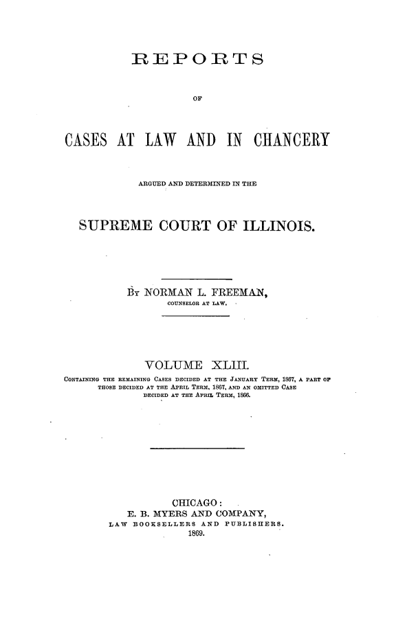 handle is hein.statereports/rclichill0043 and id is 1 raw text is: REPORTS
OF
CASES AT LAW AND IN CHANCERY

ARGUED AND DETERMINED IN THE
SUPREME COURT OF ILLINOIS.
By NORMAN L. FREEMAN,
COUNSELOR AT LAW.
VOLUME XLIII.
CONTAINING THE REMAINING CASES DECIDED AT THE JANUARY TERM, 1867, A PART OF
THOSE DECIDED AT THE APRIL TERM, 1867, AND AN OMITTED CASE
DECIDED AT THE APRIL TERM, 1866.
CHICAGO:
E. B. MYERS AND COMPANY,
LAW BOOKSELLERS AND PUBLISHERS.
1869.


