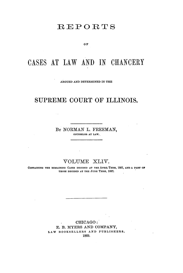 handle is hein.statereports/rclichill0044 and id is 1 raw text is: REPORTS
OF
CASES AT LAW AND IN CHANCERY
ARGUED AND DETERMINED IN THE
SUPREME COURT OF ILLINOIS.
By NORMAN L. FREEMAN,
COUNSELOR AT LAW..
VOLIJME XLIV.
CONTAINING THE REMAINING CASES DECIDED AT THE AIrtm TERM, 1867, AND A PART O1
THOSE DECIDED AT THE JUNE TERM, 1861.
CHICAGO:
E. B. MYERS AND COMPANY,
LAW BOOKSELLERS AND PUBLISHERS.
1869.


