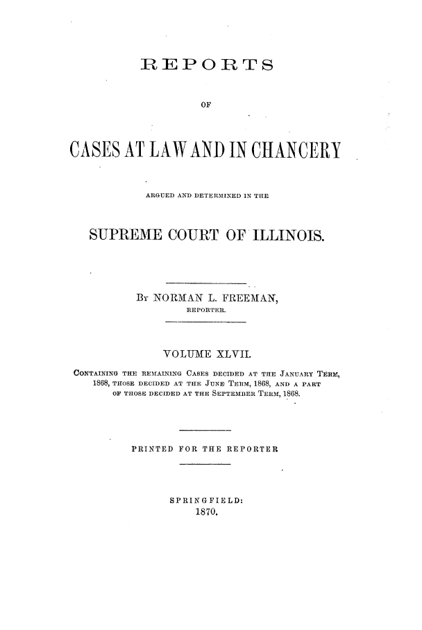 handle is hein.statereports/rclichill0047 and id is 1 raw text is: nEPORTS
OF
CASES AT LAW AND IN CHANCERY
ARGUED AND DETEIRMINED IN THE
SUPREME COURT OF ILLINOIS.
By NORMAN L. FREEMTAN,
RE PORTER.
VOLUME XLVII.
CONTAINING THE RE-MAINING CASES DECIDED AT THE JANUARY TERt,
1868, THOSE DECIDED AT THE JUNE TERM, 1868, AND A PART
OF THOSE DECIDED AT THE SEPTEMBER TEniM, 1868.
PRINTED FOR THE REPORTER
SPRINGFIELD:
1870.


