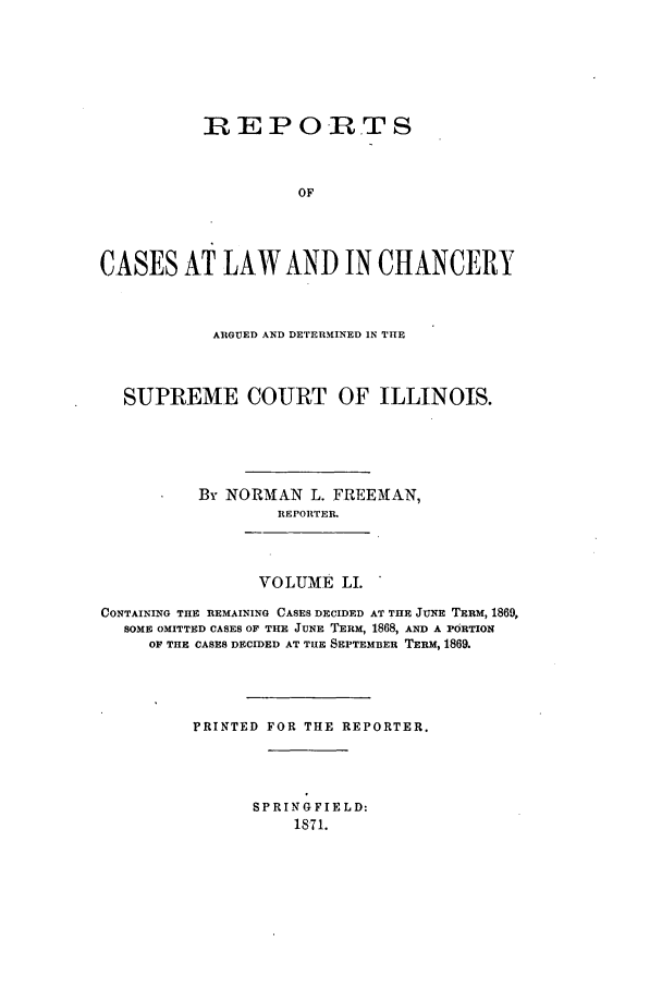 handle is hein.statereports/rclichill0051 and id is 1 raw text is: REP OR.TS
OF
CASES AT LAW AND IN CHANCERY

ARGUED AND DETERMINED IN THE
SUPREME COURT OF ILLINOIS.
By NORMAN L. FREEMAN,
REPORTER.
VOLUME LI.
CONTAINING THE REMAINING CASES DECIDED AT THE JUNE TERM, 1869,
SOME OMITTED CASES OF THE JUNE TERM, 1868, AND A PORTION
OF THE CASES DECIDED AT TIE SEPTEMBER TERM, 1869.
PRINTED FOR THE REPORTER.

SPRING FIELD:
1871.


