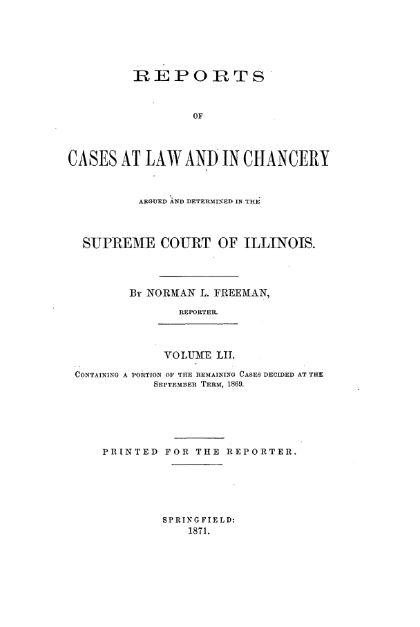 handle is hein.statereports/rclichill0052 and id is 1 raw text is: REPORTS
OF
CASES AT LAW AND IN CHANCERY
ARGUED AND DETERMINED IN THE
SUPREME COURT OF ILLINOIS.
By NORMAN L. FREEMAN,
REPORTER.
VOLUME LII.
CONTAINING A PORTION OF THIE REMAINING CASES DECIDED AT THE
SEPTEMBER TERMf, 1869.
PRINTED FOR THE REPORTER.

SPRINGFIELD:
1871.


