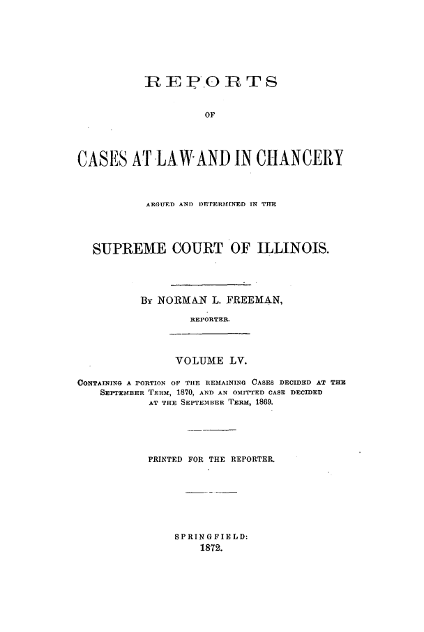 handle is hein.statereports/rclichill0055 and id is 1 raw text is: R E P.0 R TS
OF
CASES AT LA-WAND IN CHANCERY
ARGUED ANDI) ETERMINED IN THE
SUPREME COURT OF ILLINOIS.
By NORMAN L. FREEMAN,
REPORTER.

VOLUME LV.

CONTAINING A PORTION OF THE REMAINING CASES DECIDED AT THE
SEPTEMBER TERM, 1870, AND AN OMITTED CASE DECIDED
AT THE SEPTEMBER TERM, 1869.
PRINTED FOR THE REPORTER.

SPRINGFIELD:
1872.


