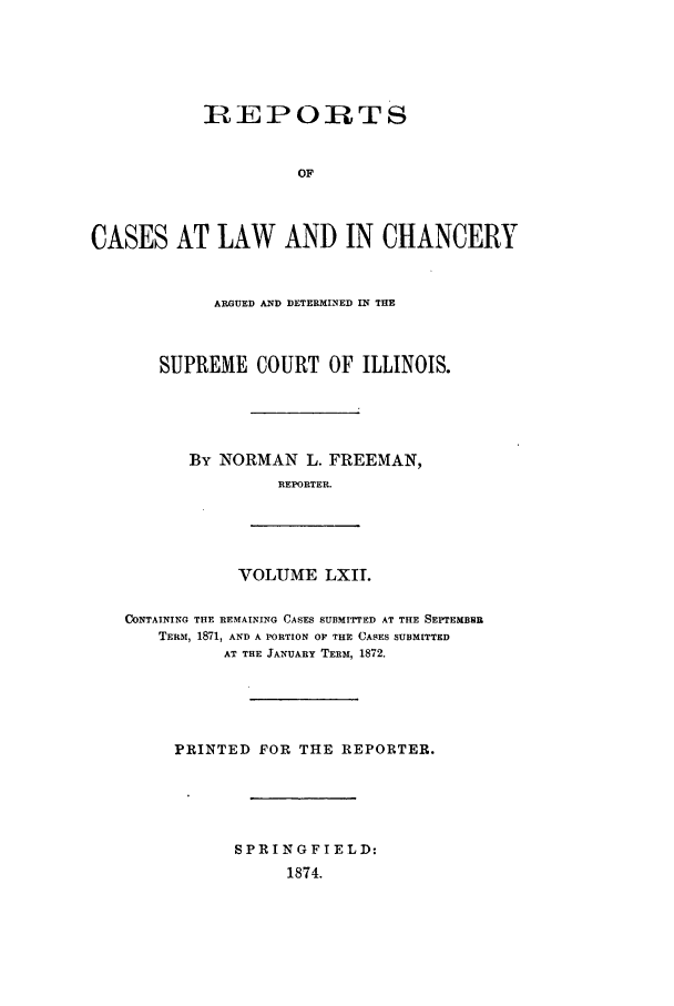 handle is hein.statereports/rclichill0062 and id is 1 raw text is: IREPORTS
OF
CASES AT LAW AND IN CHANCERY
ARGUED AND DETERMINED IN THE
SUPREME COURT OF ILLINOIS.
By NORMAN L. FREEMAN,
REPORTER.
VOLUME LXIT.
CONTAINING THE REMAINING CASES SUBMITTED AT THE SEPTEMBRI
TERM, 1871, AND A PORTION OF THE CASES SUBMITTED
AT THE JANUARY TERM, 1872.
PRINTED FOR THE REPORTER.
SPRINGFIELD:
1874.


