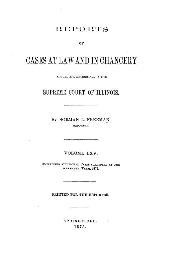 handle is hein.statereports/rclichill0065 and id is 1 raw text is: RIEPORTS
OF
CASES AT LAWAND IN CHANCERY
ARGUED AND DETERMINED IN THE
SUPREME CO URT OF ILLINOIS.
By NORMAN L. FREEMAN,
REPORTER.
VOLUME LXV.
CONTAINING ADDITIONAL CASES SUBMITTED AT THE
SEPTEMBER TERM, 1872.
PRINTED FOR THE REPORTER.
SPRINGFIELD:
1875.


