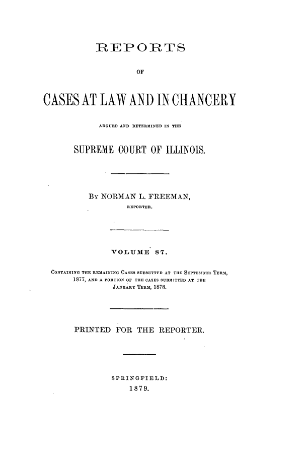 handle is hein.statereports/rclichill0087 and id is 1 raw text is: RIEPORTS
OF
CASES AT LAW AND IN CIANCERY
ARGUED AND DETERMINED IN THE
SUPREME COURT OF ILLINOIS.
By NORMAN L. FREEMAN,
REPORTER.
VOLUJME 87.
CONTAINING THE REMAINING CASES SUBMITTFD AT THE SEPTEMBER TERm,
1877, AND A PORTION OF THE CASES SUBMITTED AT THE
JANUARY TERM, 1878.
PRINTED FOR THE REPORTER.
SPRINGFIELD:
1879.


