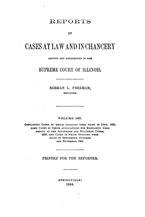 handle is hein.statereports/rclichill0107 and id is 1 raw text is: R-EPORTS
OF
CASES AT LAW AND IN CHANCERY

ARGUED AND DETERMINED IN THB
SUPREME COURT OF ILLINOIS.
NORMAN L. FREEMAN,
REPORTER.

VOLUME 107.

CONTAn=nNG CASES IN WHICH OPINIONS WERE FILED IN TuxE, 1883;
SOME CASES IN WHICH APPLICATIONS FOR REHEARING WERE
DENIED AT THE SEPTEMBER AND NOVEMBER TERMS,
1883, AND CASES IN WHICH OPINIONS WERE
FILED IN SEPTEMBER, OCTOBER
AND NOVEMBER, 1883.
PRINTED FOR THE REPORTER.
SPRINGFIELD:
1884.


