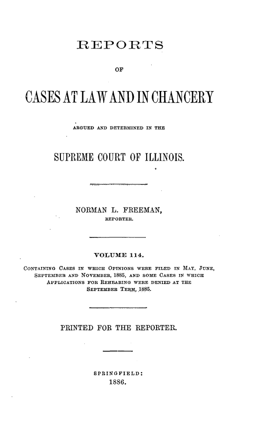 handle is hein.statereports/rclichill0114 and id is 1 raw text is: R1EPORTS
OF
CASES AT LAW AND IN CHANCERY

ARGUED AND DETERMINED IN THE
SUPREME COURT OF ILLINOIS.
NORMAN L. FREEMAN,
REPORTER.

VOLUME 114.

CONTAINING CASES IN WHICH OPINIONS WERE FILED IN MAY, JUNE,
SEPTEMBER AND NOVEMBER, 1885, AND SOME CASES IN WHICH
APPLICATIONS FOR REHEARING WERE DENIED AT THE
SEPTEMBER TERM, 1885.
PRINTED FOR THE REPORTER.
SPRINGFIELD:
1886.


