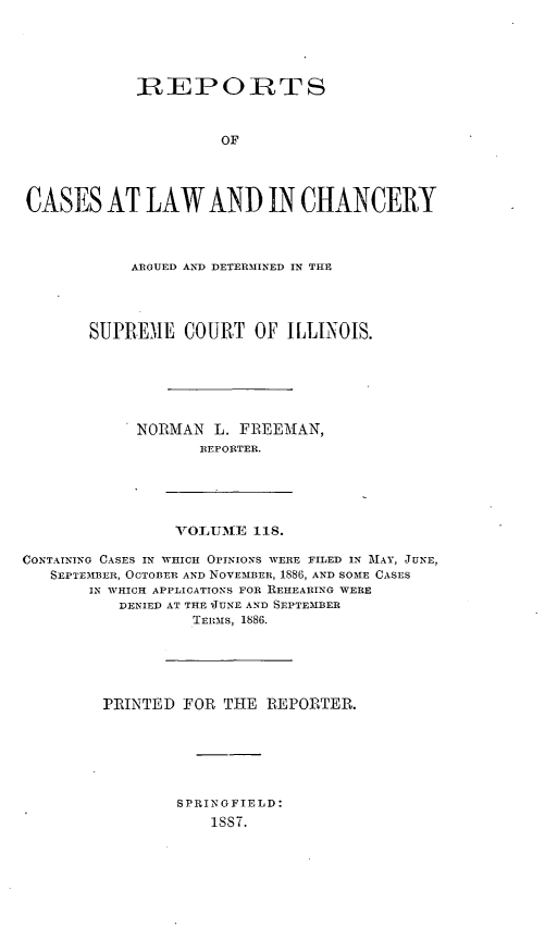 handle is hein.statereports/rclichill0118 and id is 1 raw text is: IREPORT S
OF
CASES AT LAW AND IN CHANCERY

ARGUED AND DETERMINED IN THE
SUPREME COURT OF ILLINOIS.
NORMAN L. FBEEMAN,
REPORTER.

VTOLUM[E 118.

CONTAINING CASES IN WHICH OPINIONS WERE FILED IN MAY, JUNE,
SEPTE-MBER, OCTOBER AND NOVEMBER, 1886, AND SOME CASES
IN WHICH APPLICATIONS FOR REHEARING WERE
DENIED AT THE JUNE AND SEPTEMBER
TERmS, 1886.
PRINTED FOR THE REPORTER.
SPRINGFIELD:
1887.


